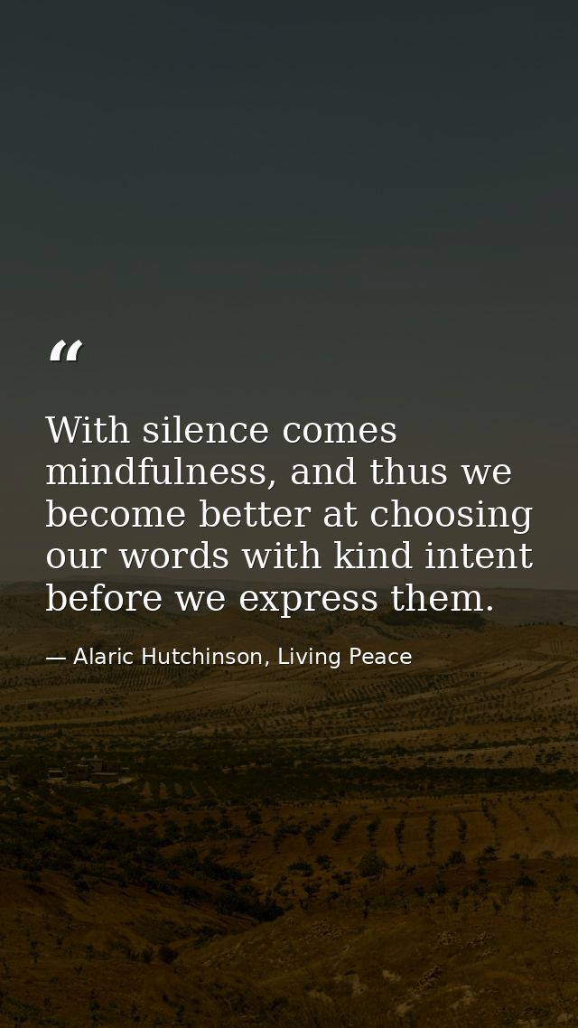 With silence comes mindfulness, and thus we become better at choosing our words with kind intent before we express them. — Alaric Hutchinson, Living Peace