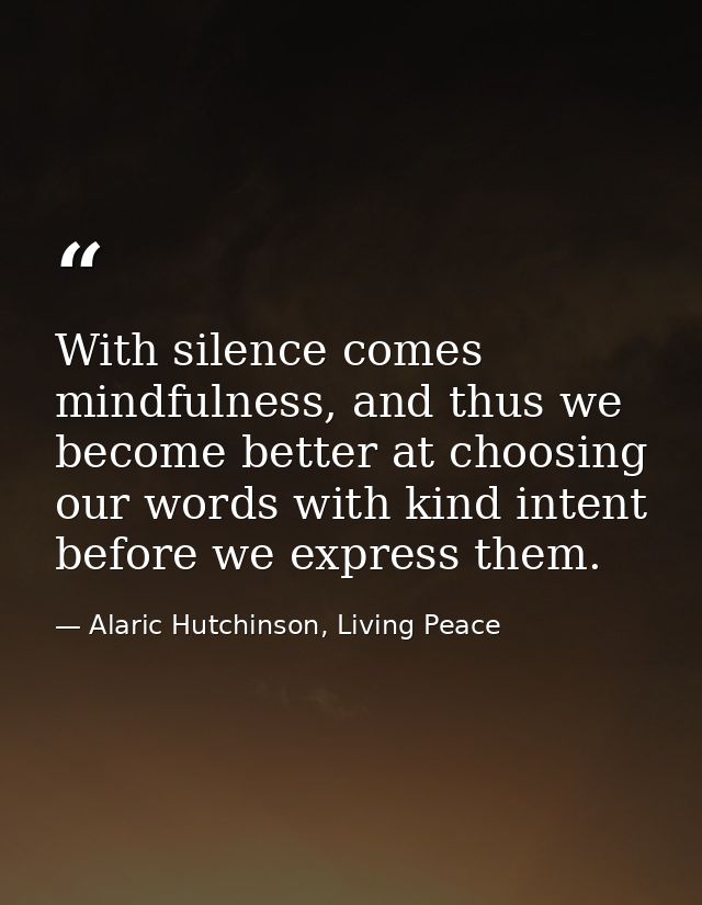 With silence comes mindfulness, and thus we become better at choosing our words with kind intent before we express them. — Alaric Hutchinson, Living Peace