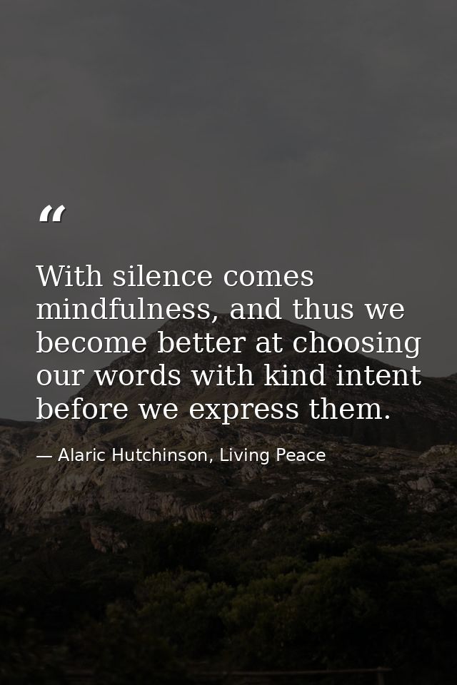 With silence comes mindfulness, and thus we become better at choosing our words with kind intent before we express them. — Alaric Hutchinson, Living Peace