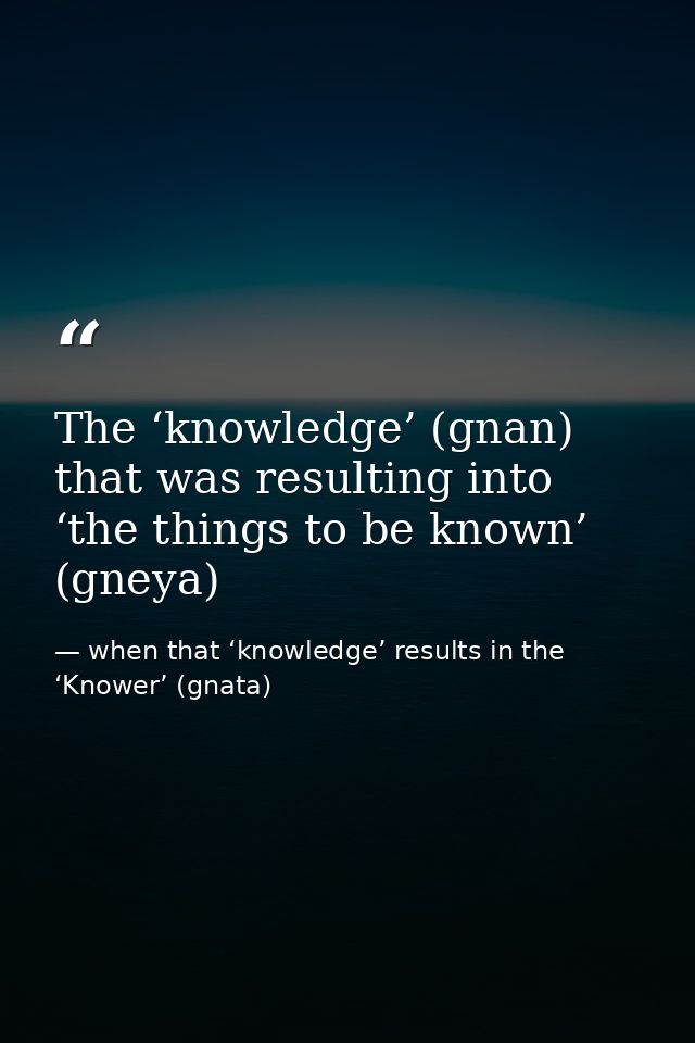 The ‘knowledge’ (gnan) that was resulting into ‘the things to be known’ (gneya) — when that ‘knowledge’ results in the ‘Knower’ (gnata)