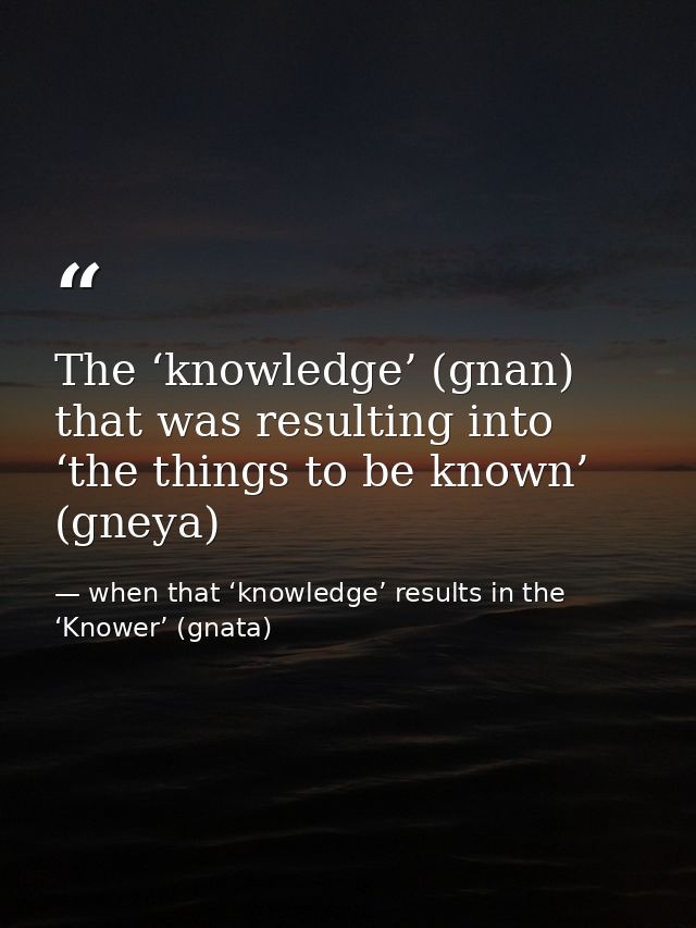 The ‘knowledge’ (gnan) that was resulting into ‘the things to be known’ (gneya) — when that ‘knowledge’ results in the ‘Knower’ (gnata)