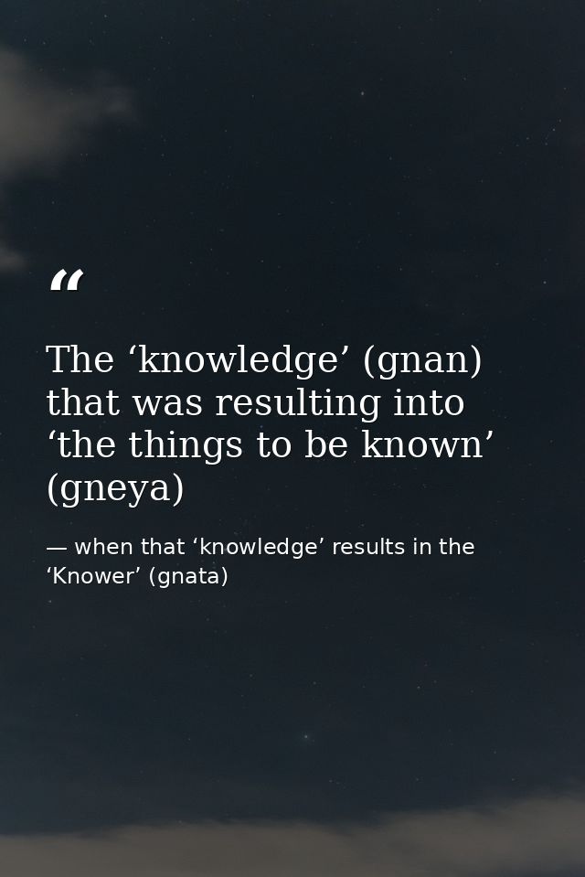 The ‘knowledge’ (gnan) that was resulting into ‘the things to be known’ (gneya) — when that ‘knowledge’ results in the ‘Knower’ (gnata)
