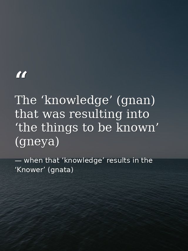 The ‘knowledge’ (gnan) that was resulting into ‘the things to be known’ (gneya) — when that ‘knowledge’ results in the ‘Knower’ (gnata)