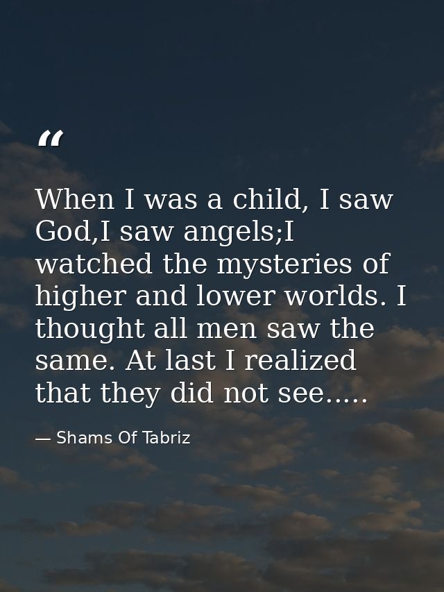 When I was a child, I saw God,I saw angels;I watched the mysteries of higher and lower worlds. I thought all men saw the — Shams Of Tabriz