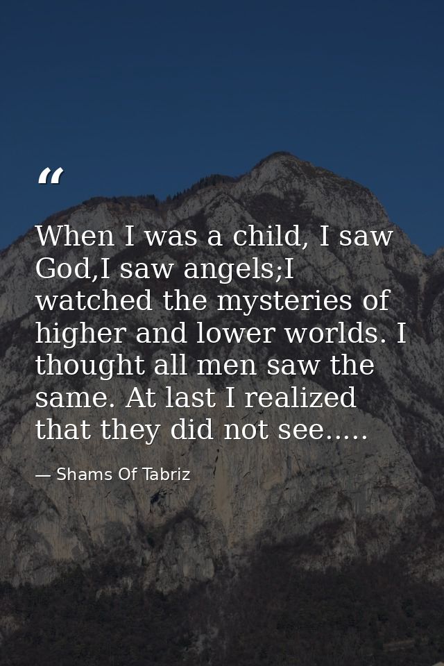 When I was a child, I saw God,I saw angels;I watched the mysteries of higher and lower worlds. I thought all men saw the — Shams Of Tabriz