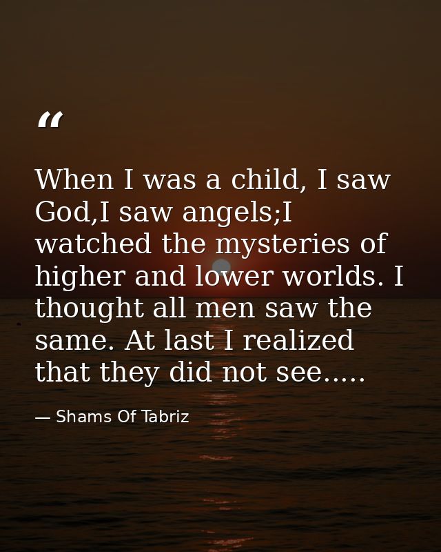 When I was a child, I saw God,I saw angels;I watched the mysteries of higher and lower worlds. I thought all men saw the — Shams Of Tabriz