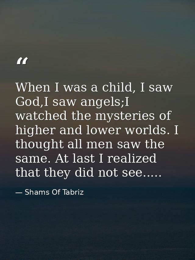 When I was a child, I saw God,I saw angels;I watched the mysteries of higher and lower worlds. I thought all men saw the — Shams Of Tabriz