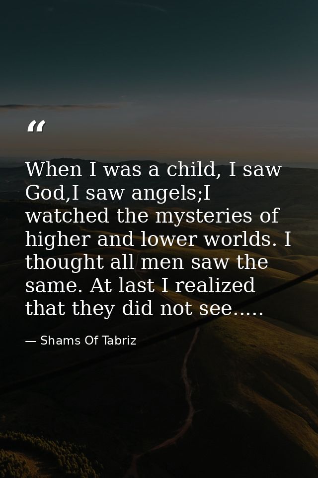 When I was a child, I saw God,I saw angels;I watched the mysteries of higher and lower worlds. I thought all men saw the — Shams Of Tabriz