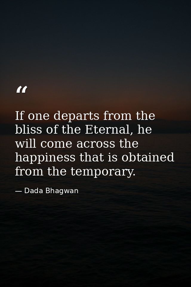 If one departs from the bliss of the Eternal, he will come across the happiness that is obtained from the temporary. — Dada Bhagwan