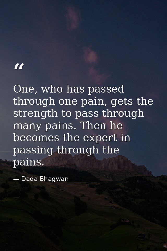 One, who has passed through one pain, gets the strength to pass through many pains. Then he becomes the expert in passin — Dada Bhagwan