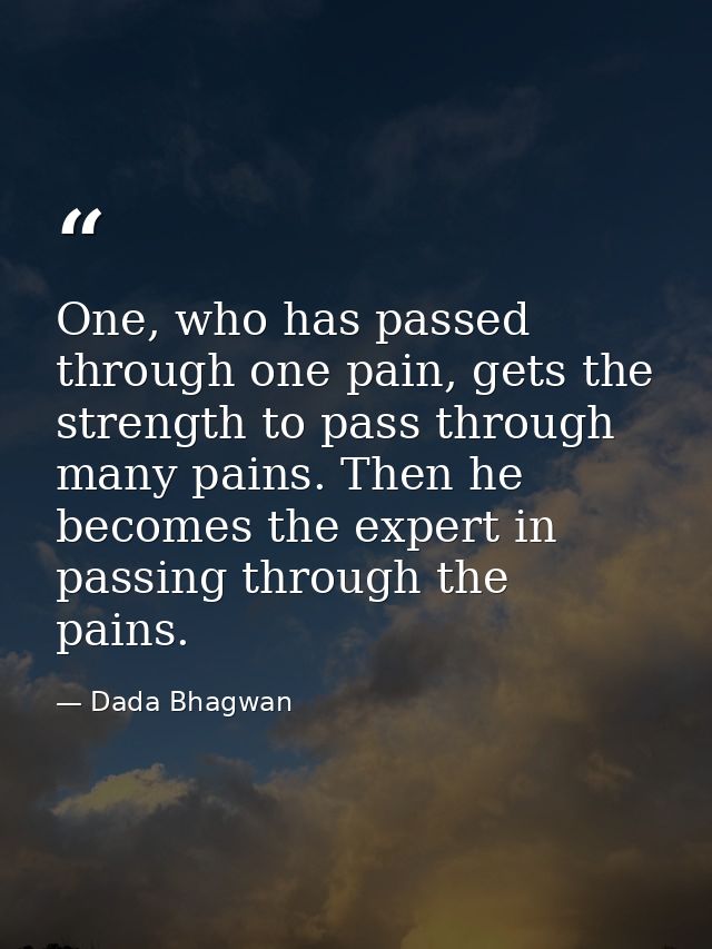 One, who has passed through one pain, gets the strength to pass through many pains. Then he becomes the expert in passin — Dada Bhagwan
