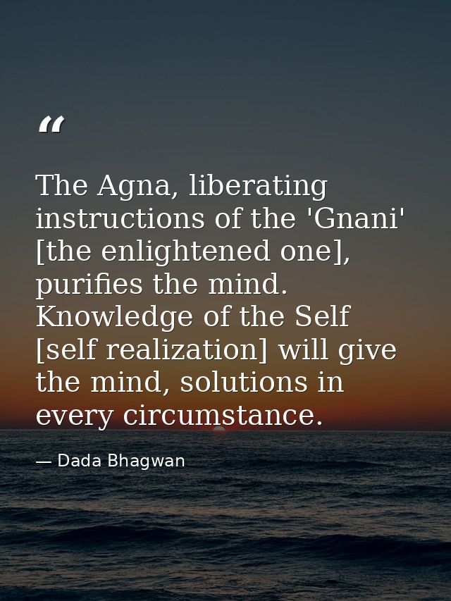 The Agna, liberating instructions of the 'Gnani' [the enlightened one], purifies the mind. Knowledge of the Self [self r — Dada Bhagwan