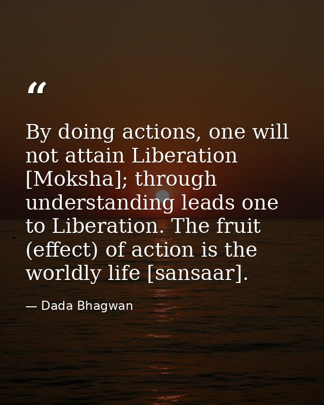 By doing actions, one will not attain Liberation [Moksha]; through understanding leads one to Liberation. The fruit (eff — Dada Bhagwan