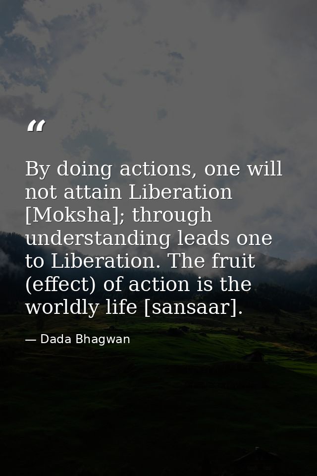 By doing actions, one will not attain Liberation [Moksha]; through understanding leads one to Liberation. The fruit (eff — Dada Bhagwan