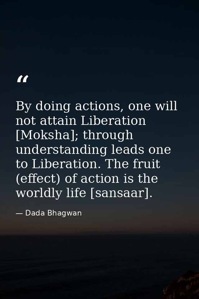 By doing actions, one will not attain Liberation [Moksha]; through understanding leads one to Liberation. The fruit (eff — Dada Bhagwan
