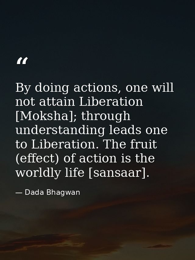 By doing actions, one will not attain Liberation [Moksha]; through understanding leads one to Liberation. The fruit (eff — Dada Bhagwan