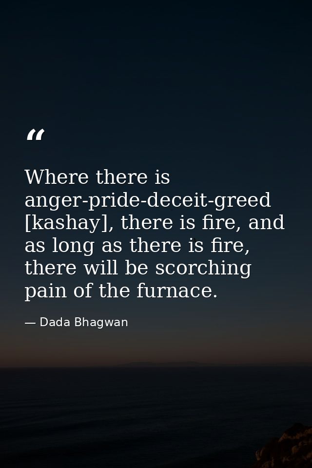 Where there is anger-pride-deceit-greed [kashay], there is fire, and as long as there is fire, there will be scorching p — Dada Bhagwan