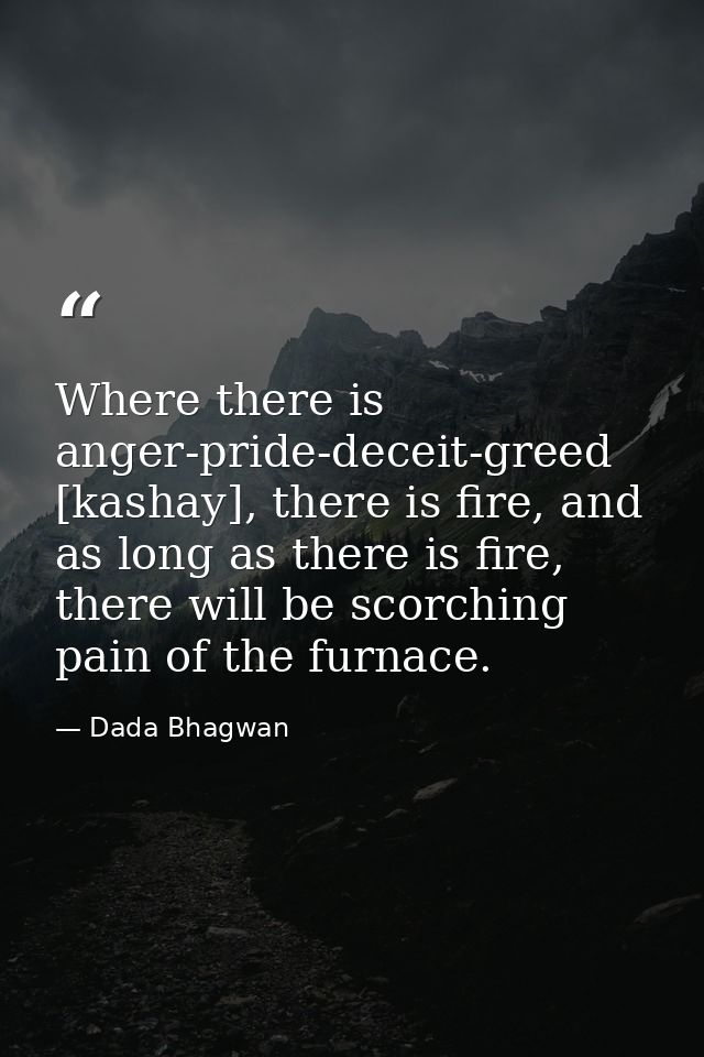 Where there is anger-pride-deceit-greed [kashay], there is fire, and as long as there is fire, there will be scorching p — Dada Bhagwan