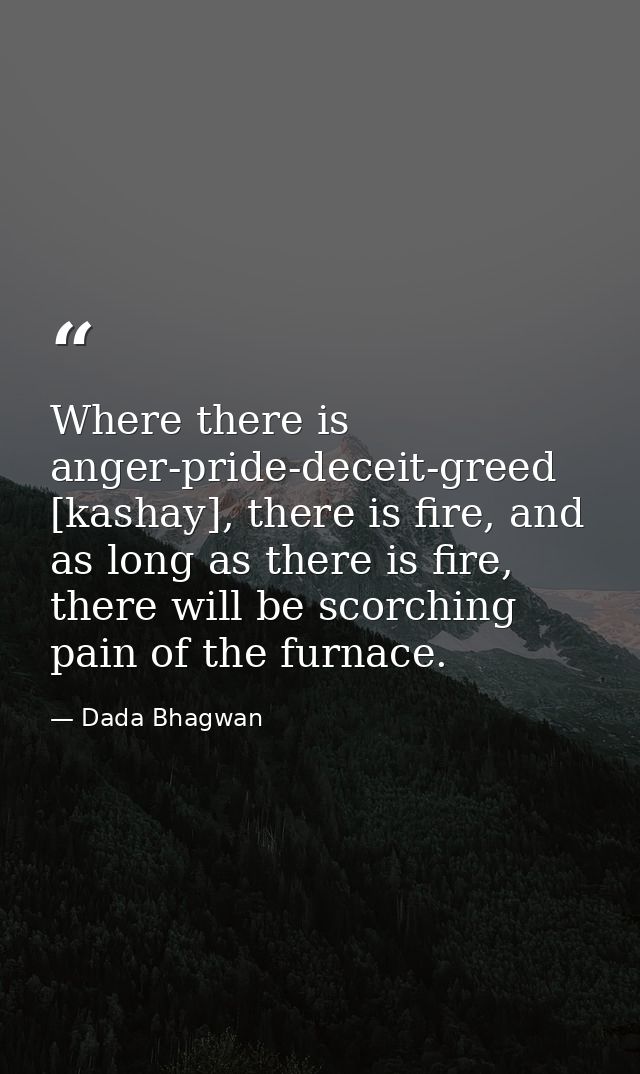 Where there is anger-pride-deceit-greed [kashay], there is fire, and as long as there is fire, there will be scorching p — Dada Bhagwan