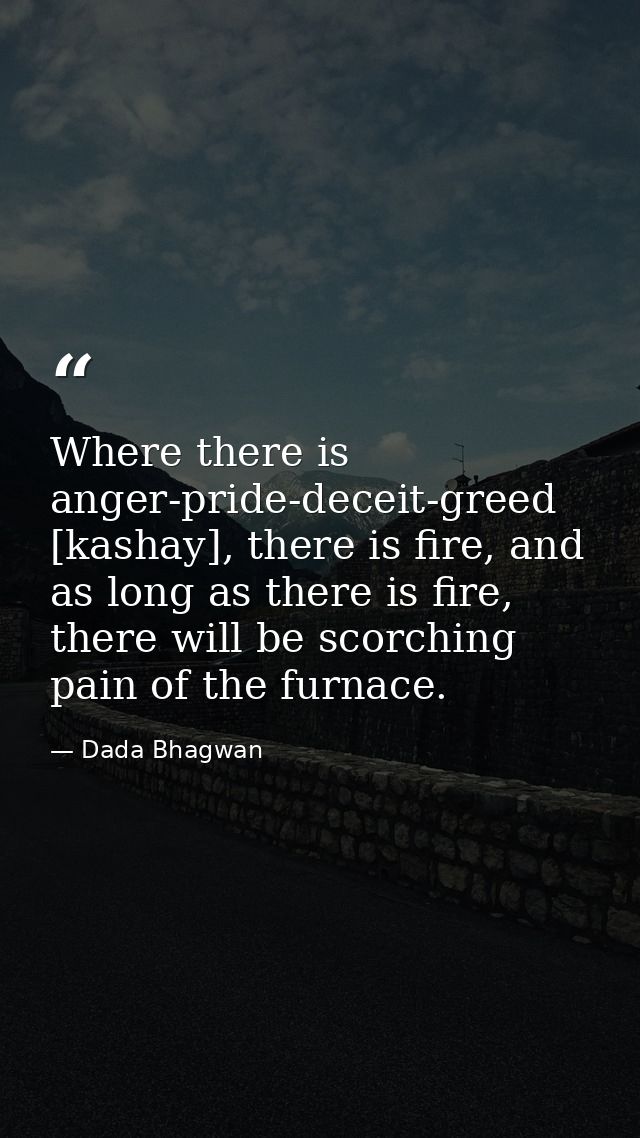 Where there is anger-pride-deceit-greed [kashay], there is fire, and as long as there is fire, there will be scorching p — Dada Bhagwan