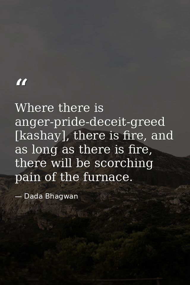 Where there is anger-pride-deceit-greed [kashay], there is fire, and as long as there is fire, there will be scorching p — Dada Bhagwan