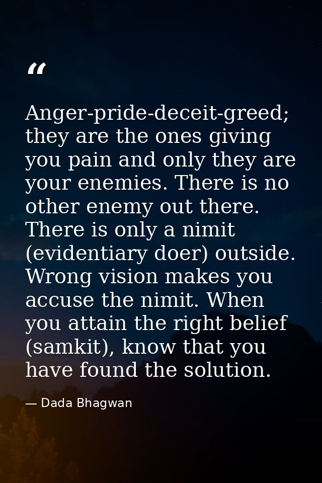 Anger-pride-deceit-greed; they are the ones giving you pain and only they are your enemies. There is no other enemy out  — Dada Bhagwan