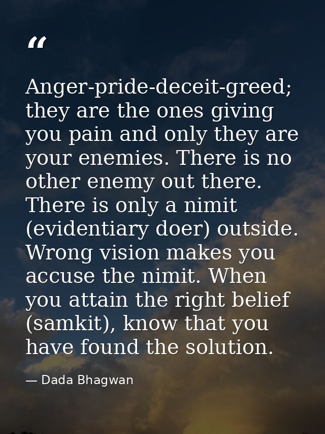 Anger-pride-deceit-greed; they are the ones giving you pain and only they are your enemies. There is no other enemy out  — Dada Bhagwan