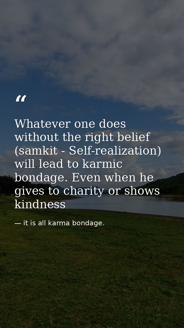 Whatever one does without the right belief (samkit - Self-realization) will lead to karmic bondage. Even when he gives t — it is all karma bondage.