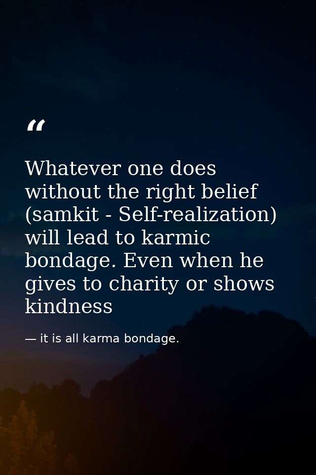Whatever one does without the right belief (samkit - Self-realization) will lead to karmic bondage. Even when he gives t — it is all karma bondage.