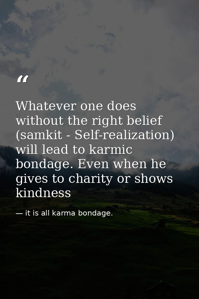 Whatever one does without the right belief (samkit - Self-realization) will lead to karmic bondage. Even when he gives t — it is all karma bondage.