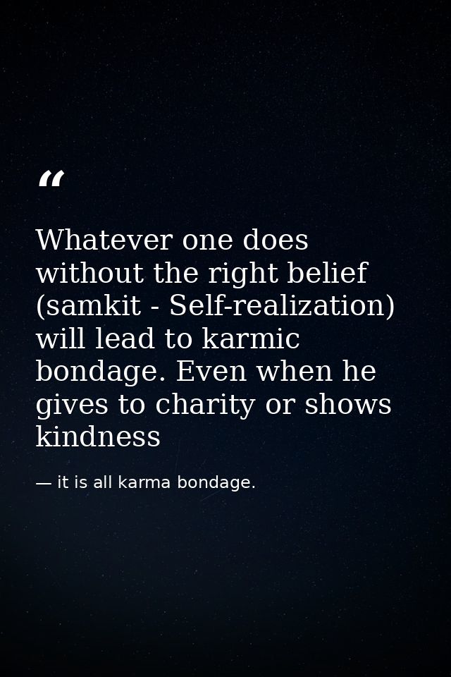 Whatever one does without the right belief (samkit - Self-realization) will lead to karmic bondage. Even when he gives t — it is all karma bondage.