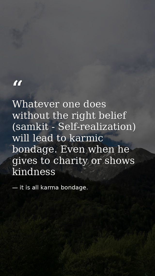 Whatever one does without the right belief (samkit - Self-realization) will lead to karmic bondage. Even when he gives t — it is all karma bondage.
