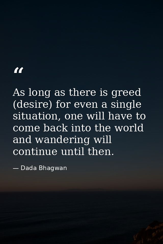 As long as there is greed (desire) for even a single situation, one will have to come back into the world and wandering  — Dada Bhagwan