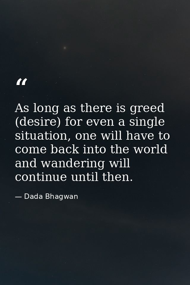 As long as there is greed (desire) for even a single situation, one will have to come back into the world and wandering  — Dada Bhagwan