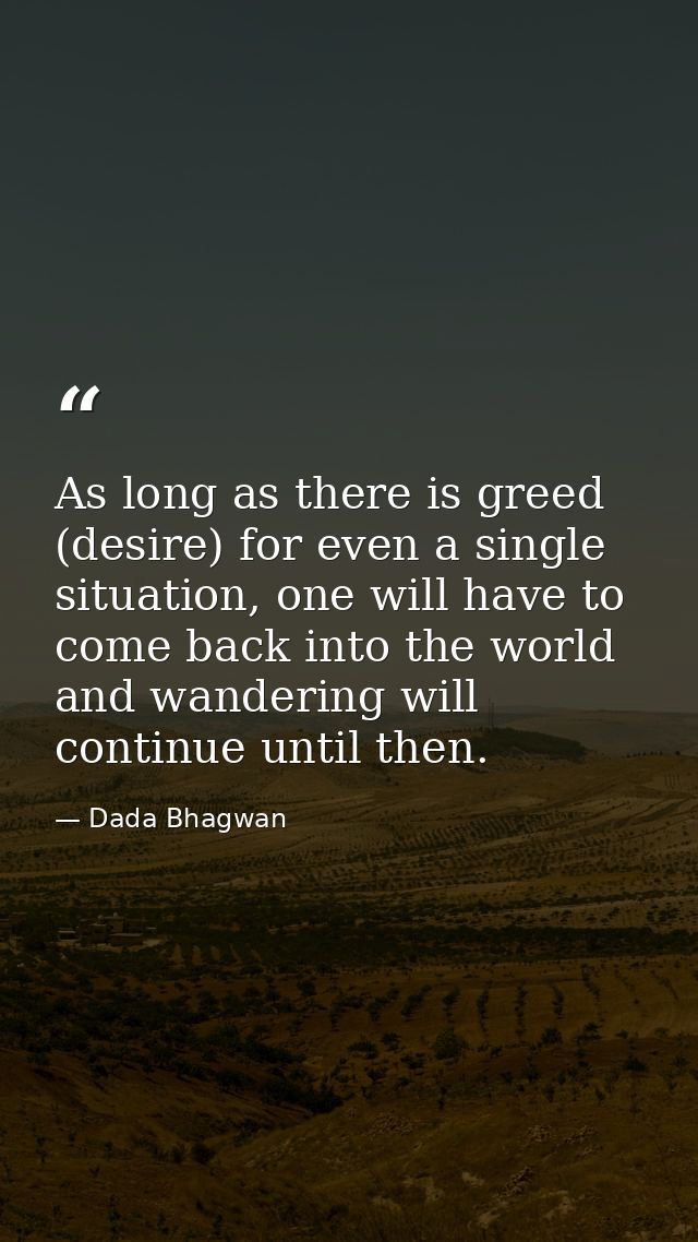 As long as there is greed (desire) for even a single situation, one will have to come back into the world and wandering  — Dada Bhagwan
