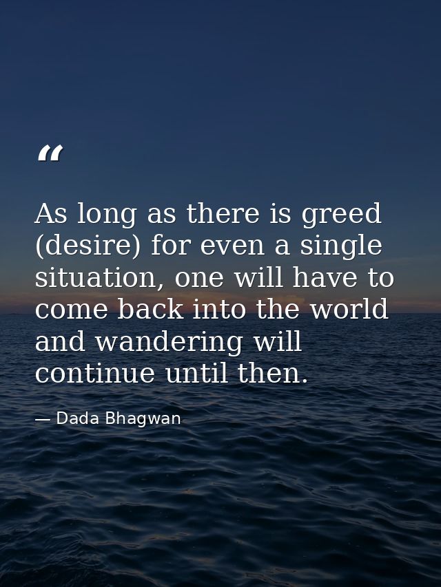 As long as there is greed (desire) for even a single situation, one will have to come back into the world and wandering  — Dada Bhagwan