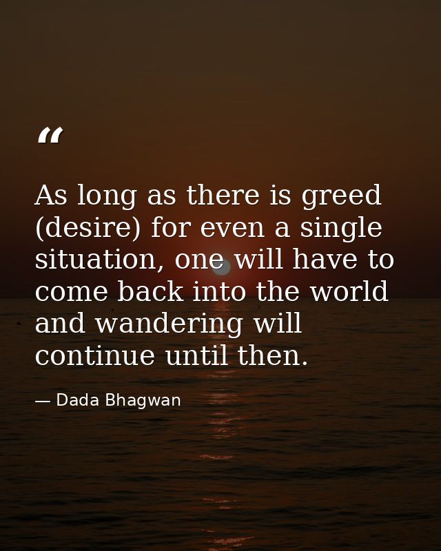 As long as there is greed (desire) for even a single situation, one will have to come back into the world and wandering  — Dada Bhagwan