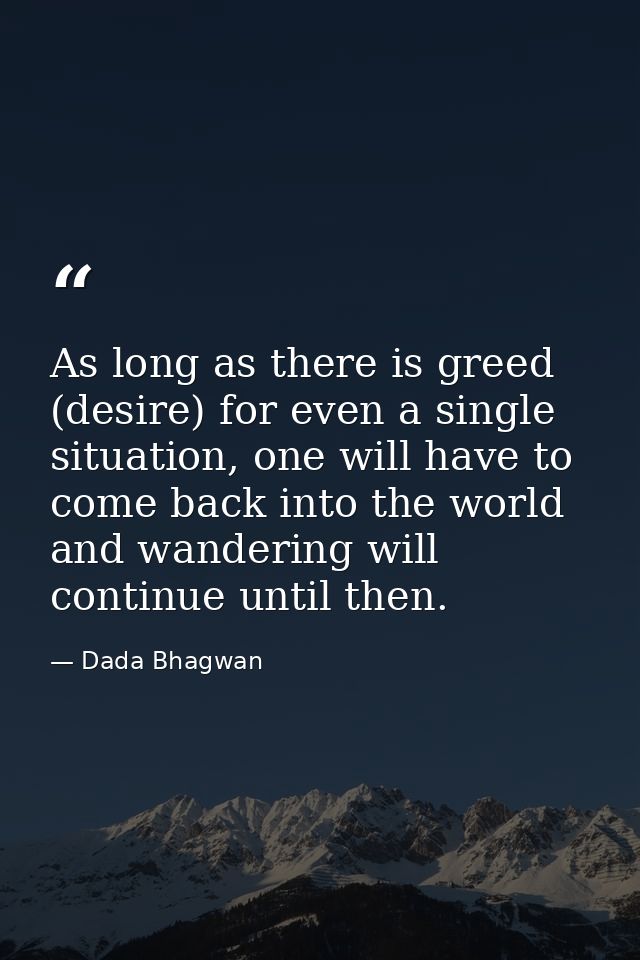 As long as there is greed (desire) for even a single situation, one will have to come back into the world and wandering  — Dada Bhagwan