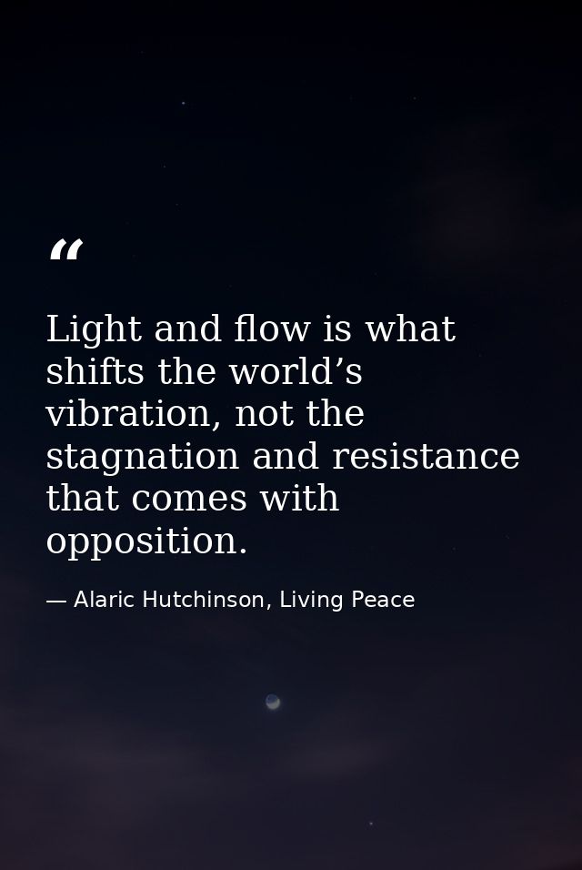 Light and flow is what shifts the world’s vibration, not the stagnation and resistance that comes with opposition. — Alaric Hutchinson, Living Peace