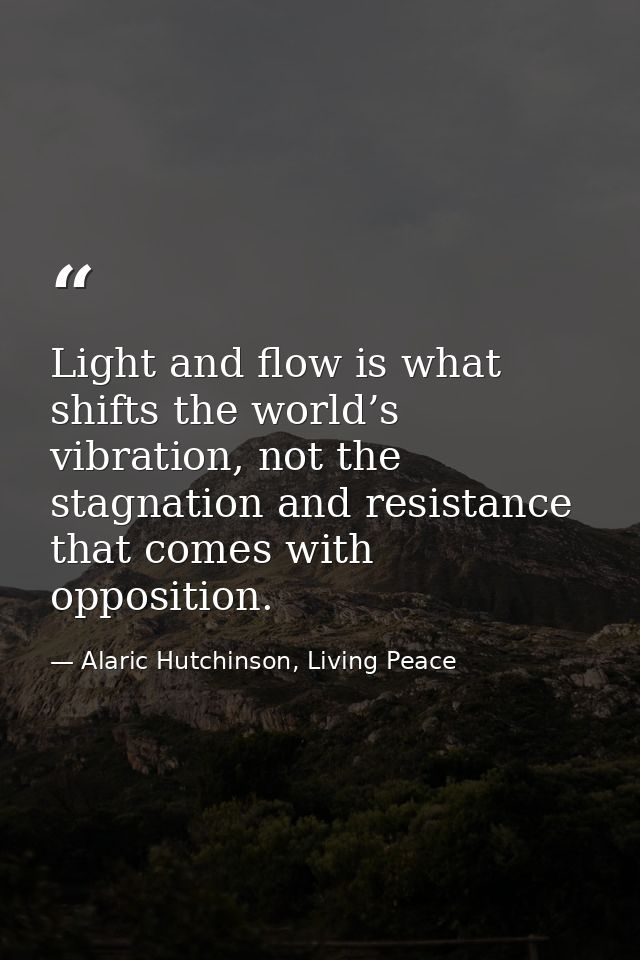 Light and flow is what shifts the world’s vibration, not the stagnation and resistance that comes with opposition. — Alaric Hutchinson, Living Peace