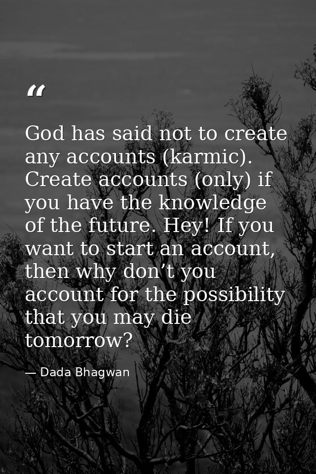 God has said not to create any accounts (karmic). Create accounts (only) if you have the knowledge of the future. Hey! I — Dada Bhagwan