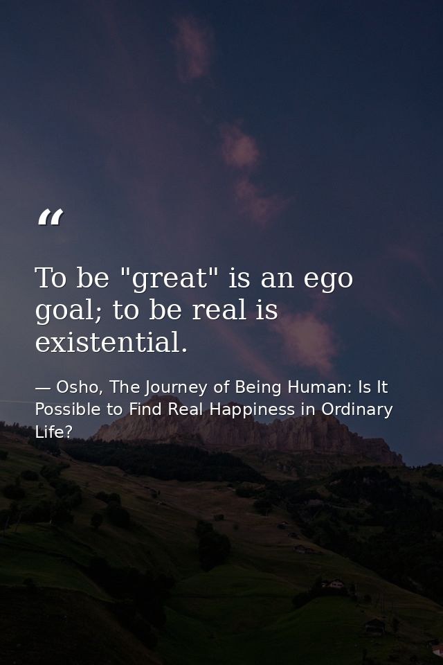 To be "great" is an ego goal; to be real is existential. — Osho, The Journey of Being Human: Is It Possible to Find Real Happiness in Ordinary Life?