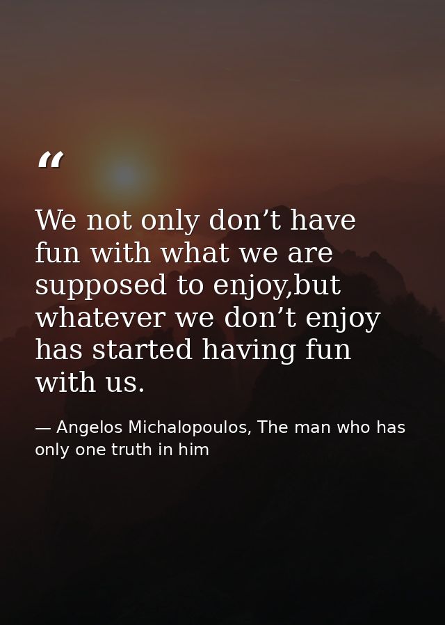 We not only don’t have fun with what we are supposed to enjoy,but whatever we don’t enjoy has started having fun with us — Angelos Michalopoulos, The man who has only one truth in him
