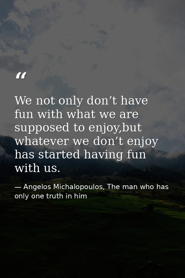 We not only don’t have fun with what we are supposed to enjoy,but whatever we don’t enjoy has started having fun with us — Angelos Michalopoulos, The man who has only one truth in him