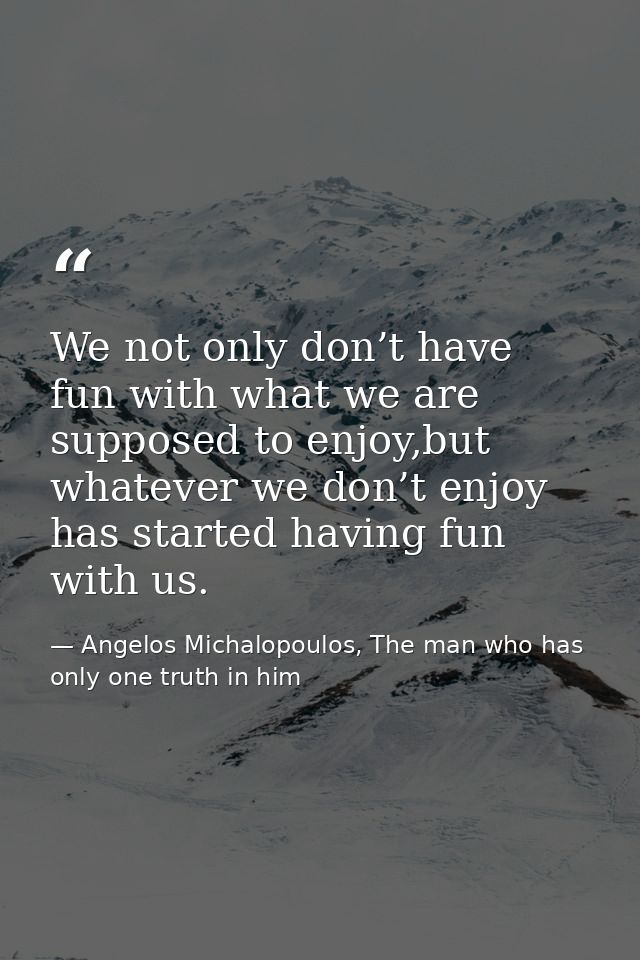We not only don’t have fun with what we are supposed to enjoy,but whatever we don’t enjoy has started having fun with us — Angelos Michalopoulos, The man who has only one truth in him