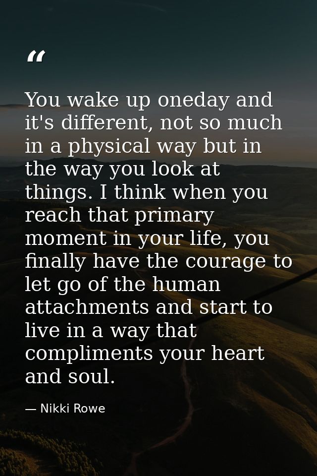 You wake up oneday and it's different, not so much in a physical way but in the way you look at things. I think when you — Nikki Rowe