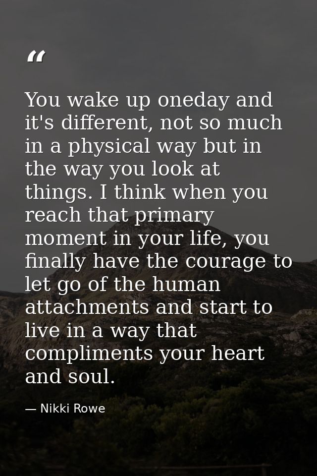 You wake up oneday and it's different, not so much in a physical way but in the way you look at things. I think when you — Nikki Rowe