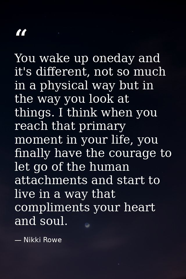 You wake up oneday and it's different, not so much in a physical way but in the way you look at things. I think when you — Nikki Rowe