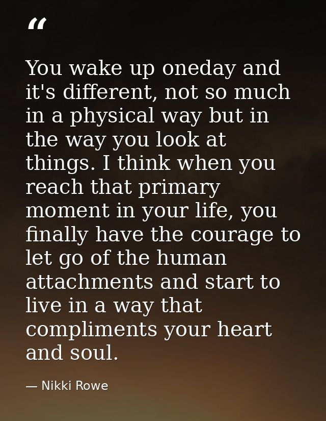 You wake up oneday and it's different, not so much in a physical way but in the way you look at things. I think when you — Nikki Rowe