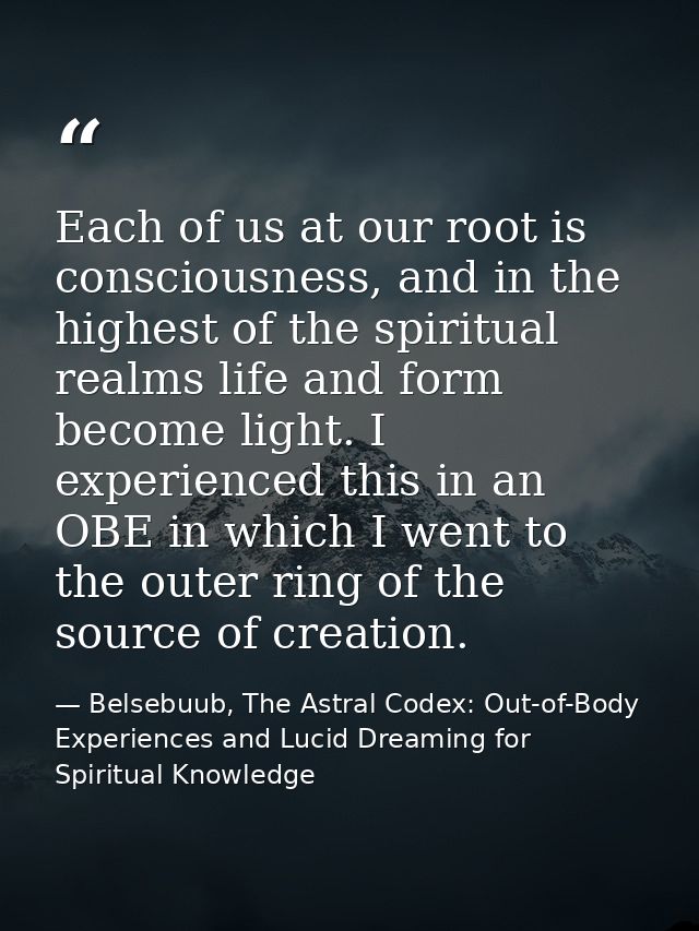 Each of us at our root is consciousness, and in the highest of the spiritual realms life and form become light. I experi — Belsebuub, The Astral Codex: Out-of-Body Experiences and Lucid Dreaming for Spiritual Knowledge